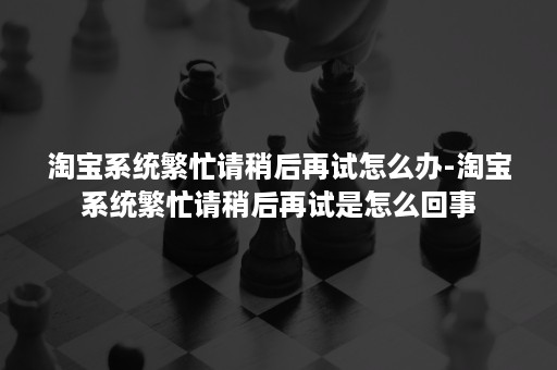 淘宝系统繁忙请稍后再试怎么办-淘宝系统繁忙请稍后再试是怎么回事