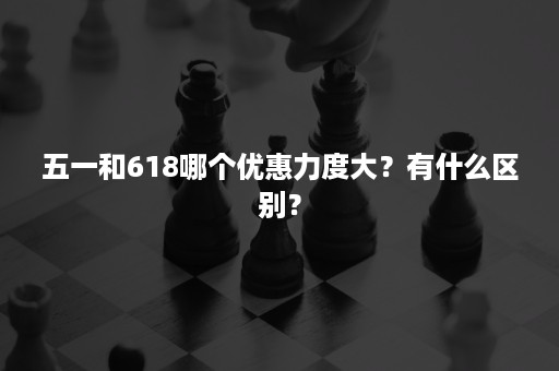 五一和618哪个优惠力度大？有什么区别？