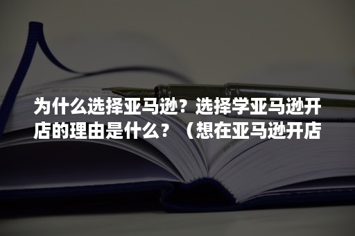 为什么选择亚马逊？选择学亚马逊开店的理由是什么？（想在亚马逊开店要了解什么）