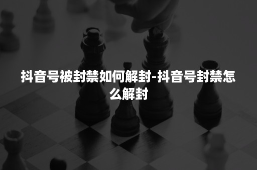 抖音号被封禁如何解封-抖音号封禁怎么解封