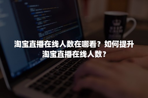 淘宝直播在线人数在哪看？如何提升淘宝直播在线人数？