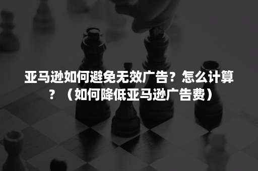 亚马逊如何避免无效广告？怎么计算？（如何降低亚马逊广告费）