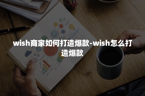 wish商家如何打造爆款-wish怎么打造爆款