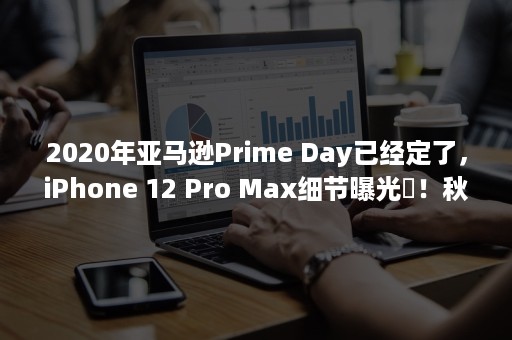 2020年亚马逊Prime Day已经定了，iPhone 12 Pro Max细节曝光​！秋季广交会不收费？