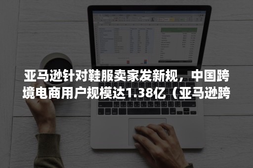 亚马逊针对鞋服卖家发新规，中国跨境电商用户规模达1.38亿（亚马逊跨境电商要求）