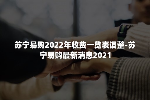 苏宁易购2022年收费一览表调整-苏宁易购最新消息2021