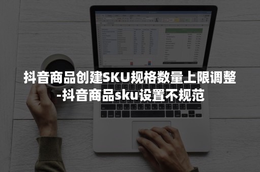 抖音商品创建SKU规格数量上限调整-抖音商品sku设置不规范