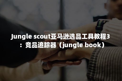 Jungle scout亚马逊选品工具教程3：竞品追踪器（jungle book）