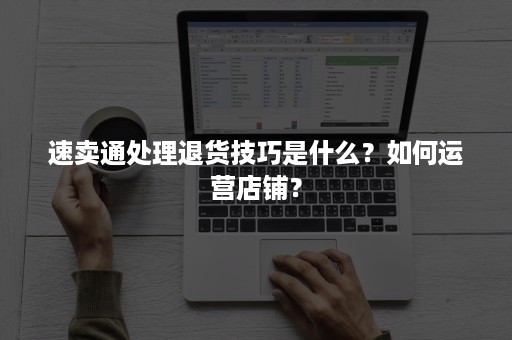 速卖通处理退货技巧是什么？如何运营店铺？