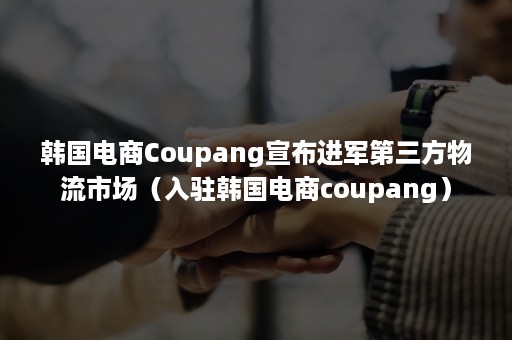 韩国电商Coupang宣布进军第三方物流市场（入驻韩国电商coupang）