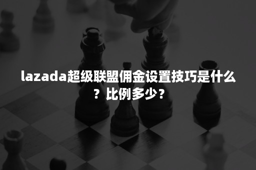 lazada超级联盟佣金设置技巧是什么？比例多少？