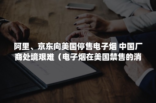 阿里、京东向美国停售电子烟 中国厂商处境艰难（电子烟在美国禁售的消息）