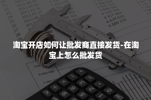 淘宝开店如何让批发商直接发货-在淘宝上怎么批发货