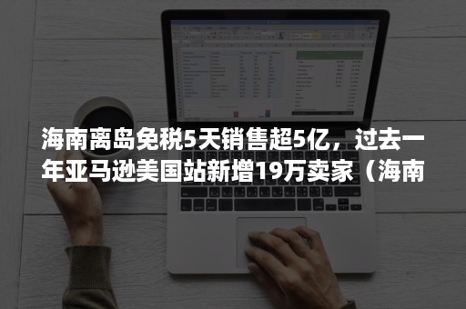 海南离岛免税5天销售超5亿，过去一年亚马逊美国站新增19万卖家（海南离岛免税一年468亿）