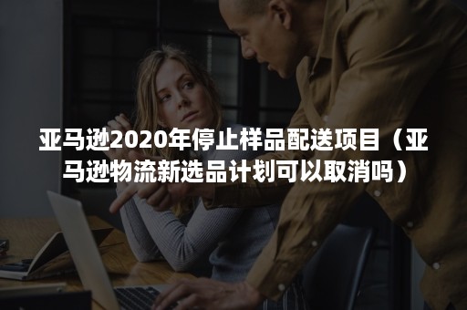 亚马逊2020年停止样品配送项目（亚马逊物流新选品计划可以取消吗）