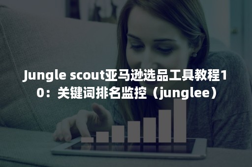 Jungle scout亚马逊选品工具教程10：关键词排名监控（junglee）