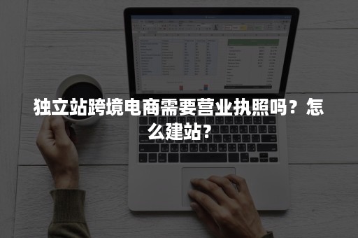 独立站跨境电商需要营业执照吗？怎么建站？