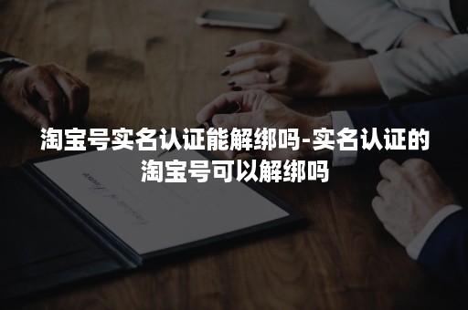 淘宝号实名认证能解绑吗-实名认证的淘宝号可以解绑吗