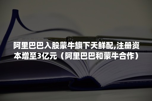 阿里巴巴入股蒙牛旗下天鲜配,注册资本增至3亿元（阿里巴巴和蒙牛合作）