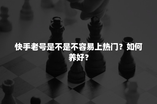 快手老号是不是不容易上热门？如何养好？