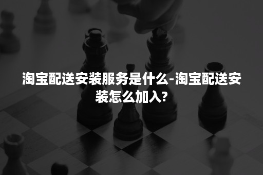 淘宝配送安装服务是什么-淘宝配送安装怎么加入?