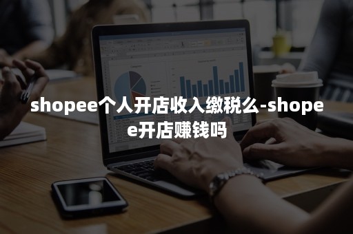 shopee个人开店收入缴税么-shopee开店赚钱吗