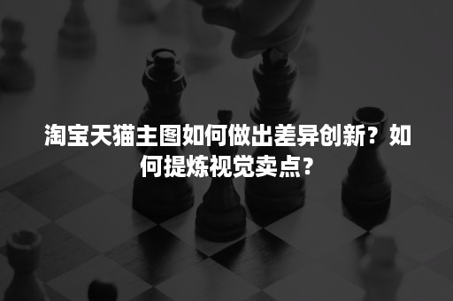 淘宝天猫主图如何做出差异创新？如何提炼视觉卖点？