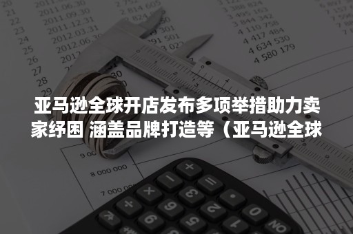 亚马逊全球开店发布多项举措助力卖家纾困 涵盖品牌打造等（亚马逊全球开店政策）