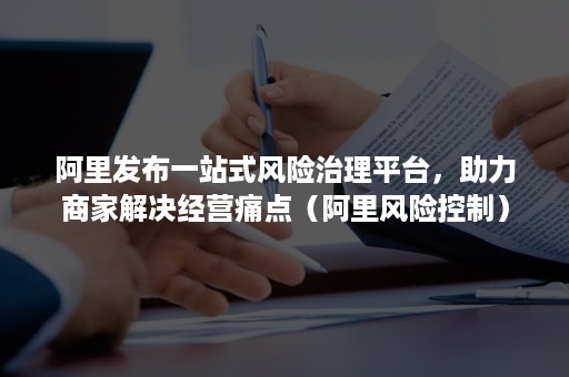 阿里发布一站式风险治理平台，助力商家解决经营痛点（阿里风险控制）