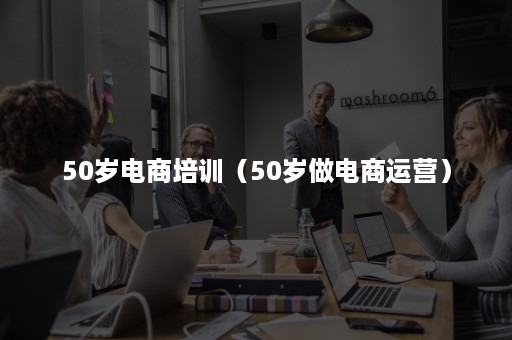 50岁电商培训(50岁做电商运营) 50岁电商培训(50岁做电商运营)