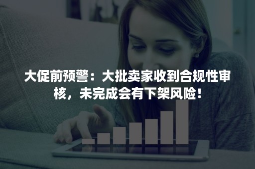 大促前预警：大批卖家收到合规性审核，未完成会有下架风险！