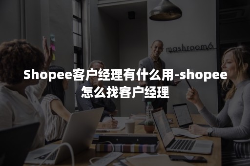 Shopee客户经理有什么用-shopee怎么找客户经理