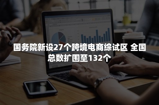 国务院新设27个跨境电商综试区 全国总数扩围至132个