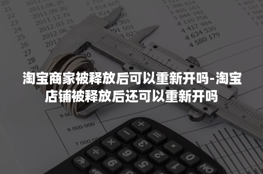 淘宝商家被释放后可以重新开吗-淘宝店铺被释放后还可以重新开吗