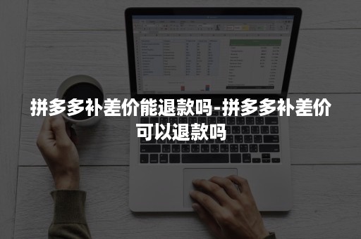 拼多多补差价能退款吗-拼多多补差价可以退款吗