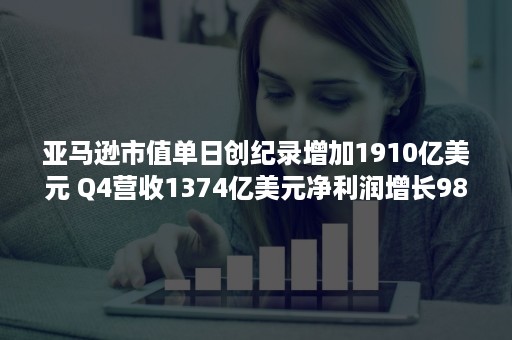 亚马逊市值单日创纪录增加1910亿美元 Q4营收1374亿美元净利润增长98%