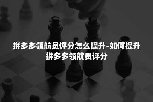 拼多多领航员评分怎么提升-如何提升拼多多领航员评分