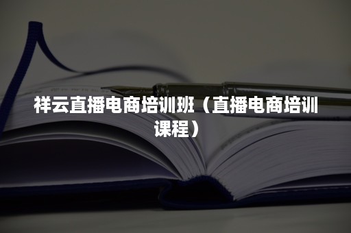 祥云直播电商培训班（直播电商培训课程）