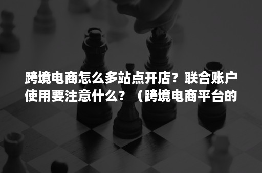 跨境电商怎么多站点开店？联合账户使用要注意什么？（跨境电商平台的账户注册需要注意哪些规则）