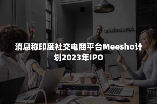 消息称印度社交电商平台Meesho计划2023年IPO