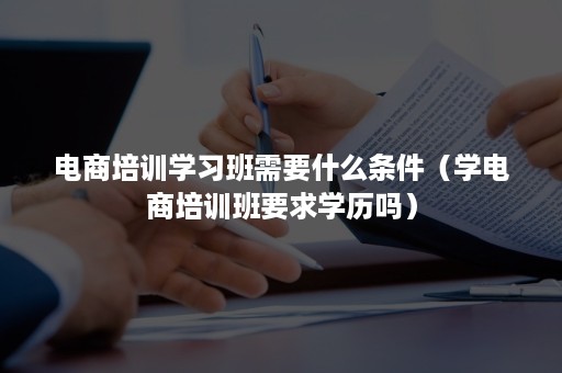 电商培训学习班需要什么条件（学电商培训班要求学历吗）