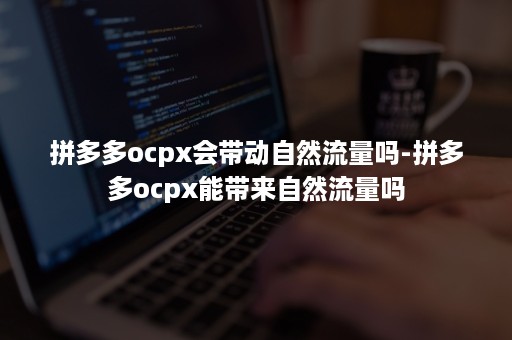 拼多多ocpx会带动自然流量吗-拼多多ocpx能带来自然流量吗