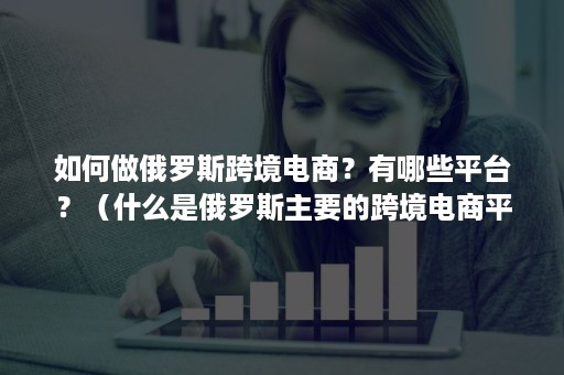 如何做俄罗斯跨境电商？有哪些平台？（什么是俄罗斯主要的跨境电商平台）