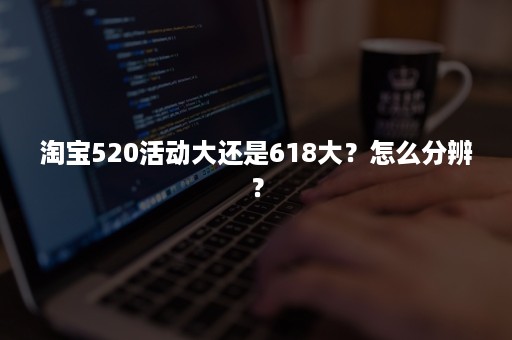 淘宝520活动大还是618大？怎么分辨？