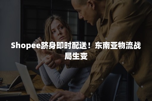 Shopee跻身即时配送！东南亚物流战局生变