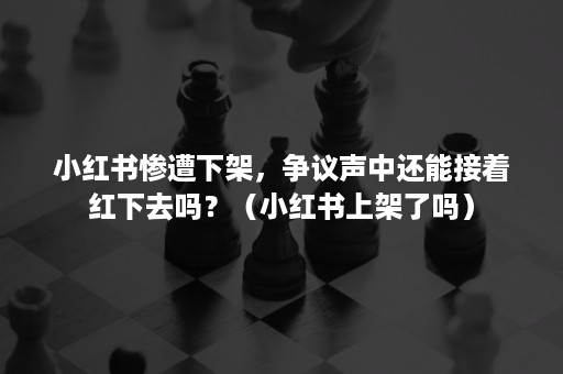 小红书惨遭下架，争议声中还能接着红下去吗？（小红书上架了吗）