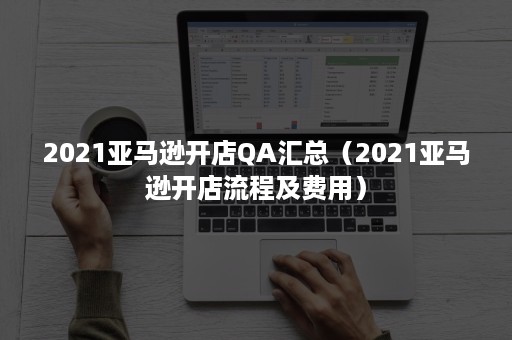 2021亚马逊开店QA汇总（2021亚马逊开店流程及费用）