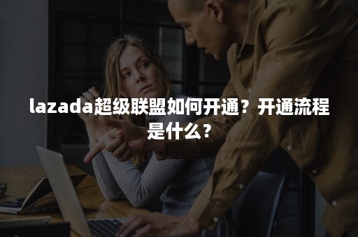 lazada超级联盟如何开通？开通流程是什么？