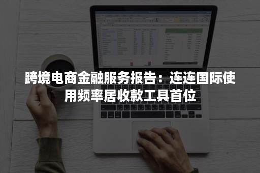 跨境电商金融服务报告：连连国际使用频率居收款工具首位