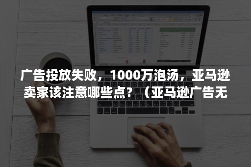 广告投放失败,1000万泡汤,亚马逊卖家该注意哪些点?(亚马逊广告无法投放) 广告投放失败,1000万泡汤,亚马逊卖家该注意哪些点?(亚马逊广告无法投放)